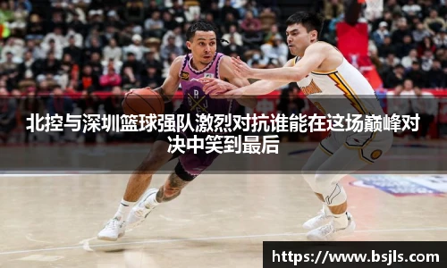 米兰北控与深圳篮球强队激烈对抗谁能在这场巅峰对决中笑到最后